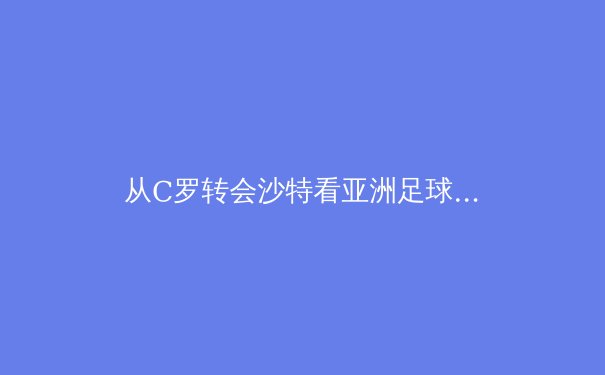 从C罗转会沙特看亚洲足球资本崛起：全球化浪潮下的新格局 - 3