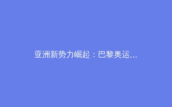 亚洲新势力崛起：巴黎奥运周期下的全球体育格局重构