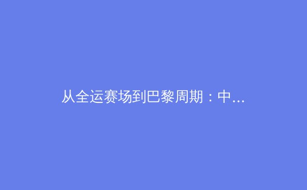 从全运赛场到巴黎周期：中国军团新老交替的战略转型与挑战 - 3