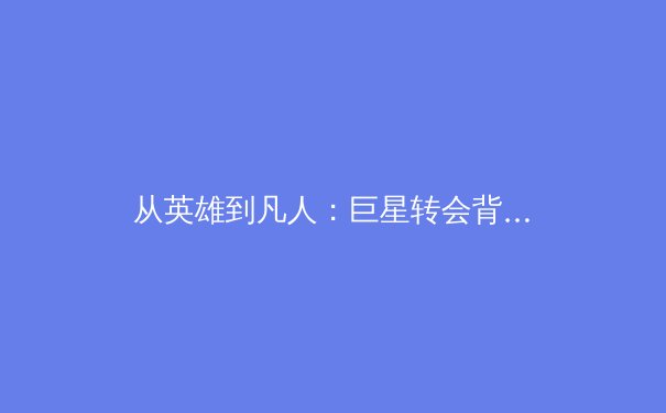 从英雄到凡人：巨星转会背后的商业逻辑与体育伦理深度剖析 - 3