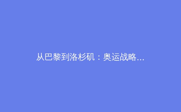 从巴黎到洛杉矶：奥运战略转型，中国体育如何重塑核心竞争力？ - 3