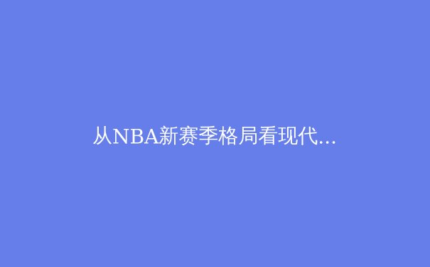 从NBA新赛季格局看现代篮球的战术革命与亚洲球员的崛起