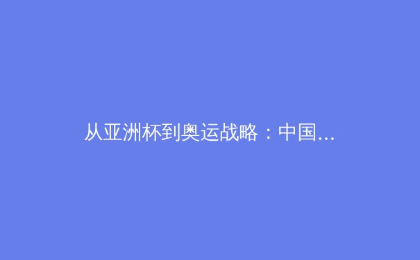 从亚洲杯到奥运战略：中国三大球类运动的转型阵痛与复兴之路 - 2