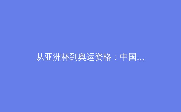 从亚洲杯到奥运资格：中国三大球类运动的战略转型与未来挑战 - 2