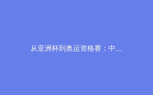 从亚洲杯到奥运资格赛：中国三大球类运动的战略转型与未来挑战 - 3
